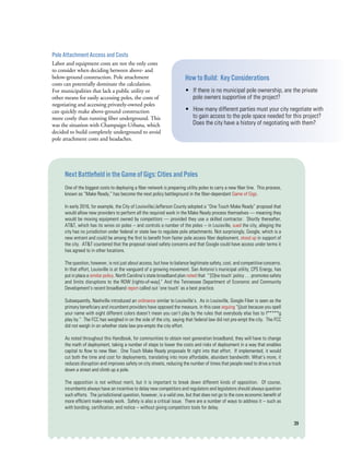 39
Pole Attachment Access and Costs
Labor and equipment costs are not the only costs
to consider when deciding between above- and
below-ground construction. Pole attachment
costs can potentially dominate the calculation.
For municipalities that lack a public utility or
other means for easily accessing poles, the costs of
negotiating and accessing privately-owned poles
can quickly make above-ground construction
more costly than running fiber underground. This
was the situation with Champaign-Urbana, which
decided to build completely underground to avoid
pole attachment costs and headaches.  
Next Battlefield in the Game of Gigs: Cities and Poles
One of the biggest costs to deploying a fiber network is preparing utility poles to carry a new fiber line.  This process,
known as “Make Ready,” has become the next policy battleground in the fiber-dependant Game of Gigs.  
In early 2016, for example, the City of Louisville/Jefferson County adopted a “One Touch Make Ready” proposal that
would allow new providers to perform all the required work in the Make Ready process themselves — meaning they
would be moving equipment owned by competitors — provided they use a skilled contractor.  Shortly thereafter,
AT&T, which has its wires on poles -- and controls a number of the poles -- in Louisville, sued the city, alleging the
city has no jurisdiction under federal or state law to regulate pole attachments. Not surprisingly, Google, which is a
new entrant and could be among the first to benefit from faster pole access fiber deployment, stood up in support of
the city.  AT&T countered that the proposal raised safety concerns and that Google could have access under terms it
has agreed to in other locations.
The question, however, is not just about access, but how to balance legitimate safety, cost, and competitive concerns.
In that effort, Louisville is at the vanguard of a growing movement. San Antonio’s municipal utility, CPS Energy, has
put in place a similar policy. North Carolina’s state broadband plan noted that  “‘[O]ne touch’ policy . . . promotes safety
and limits disruptions to the ROW [rights-of-way].” And the Tennessee Department of Economic and Community
Development’s recent broadband report called out ‘one touch’ as a best practice.  
Subsequently, Nashville introduced an ordinance similar to Louisville’s.  As in Louisville, Google Fiber is seen as the
primary beneficiary and incumbent providers have opposed the measure, in this case arguing “(j)ust because you spell
your name with eight different colors doesn’t mean you can’t play by the rules that everybody else has to f*****g
play by.” The FCC has weighed in on the side of the city, saying that federal law did not pre-empt the city. The FCC
did not weigh in on whether state law pre-empts the city effort.
As noted throughout this Handbook, for communities to obtain next generation broadband, they will have to change
the math of deployment, taking a number of steps to lower the costs and risks of deployment in a way that enables
capital to flow to new fiber.  One Touch Make Ready proposals fit right into that effort.  If implemented, it would
cut both the time and cost for deployments, translating into more affordable, abundant bandwidth. What’s more, it
reduces disruption and improves safety on city streets, reducing the number of times that people need to drive a truck
down a street and climb up a pole.
The opposition is not without merit, but it is important to break down different kinds of opposition.  Of course,
incumbents always have an incentive to delay new competitors and regulators and legislators should always question
such efforts.  The jurisdictional question, however, is a valid one, but that does not go to the core economic benefit of
more efficient make-ready work.  Safety is also a critical issue. There are a number of ways to address it -- such as
with bonding, certification, and notice -- without giving competitors tools for delay.
How to Build: Key Considerations
• If there is no municipal pole ownership, are the private
pole owners supportive of the project?
• How many different parties must your city negotiate with
to gain access to the pole space needed for this project?
Does the city have a history of negotiating with them?
 