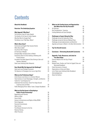 4
About this Handbook				
Overview: The Underlying Equation			
Why Upgrade? Why Now?		 	
The Economic Case for Faster Speeds		
The Quality of Life Case for Faster Speeds		
Why Not Wait for Google Fiber?			
The Bottom Line: If Not Now, When?		
What’s Been Done?				
Community-Led Gigabit Fiber Success Stories	
What About Cable?				
City-Driven Wi-Fi Projects				
An Overview of Models				
Emerging Map, Including Cities to Watch		
Cautionary Tales for Cities Seeking or Working with
	 Private Partners			
Incumbent Push Back Against Cities Aiming to Own and 		
	 Operate a Network		
State Laws Inhibiting Public Networks	 	
How Should My City Approach the Challenge?		
High Level Local Strategy Framework		
The Spectrum of Strategies from Low to High Effort	 	
			
What are the Preliminary Steps?			
Unite Diverse Local Actors on a Common Mission		
Take Inventory of Local Advantages, Strengths, and Barriers	
Tackle the “Low-Hanging Fruit”			
Understand the Economics: Orient First Steps Around
	 Lowering Costs and Risks	
Public Messaging Points: Better, Faster, Cheaper Broadband	
			
What are the Key Issues in Developing a
	 Public-Private Partnership?	 		
Negotiating with Partners				
Where to Build					
How to Build					
Access to Infrastructure and Rights-of-Way (ROW)		
Permit Approvals					
Personnel Commitments				
Open Access					
Free Network Services for the City			
Revenue Sharing					
Other Provisions	 				
What are the Funding Issues and Opportunities
	 that Affect How the City Proceeds?			
An Overview				
Key Considerations: Financing			
Funding Methods and Case Examples		
Challenges to Expect Along the Way		
Challenges during the Exploratory Phase		
Challenges during the Decision-Making Phase	
Challenges during Implementation and Build-Out
Agendas and Issues to Watch in the Next Administration	
				
Top Ten Overall Lessons				
Conclusion – Eliminating Bandwidth Constraints		
			
Appendix: Tools, Resources, and Links for
	 Your Next Steps	
Previous Reports from the Gig.U Project		
Glossary					
Related Cases, Studies, and Tools for Gigabit Cities and 		
	 Municipal Broadband		
Public Documents of Interest			
Organizations to Know and Follow			
List of State Laws Inhibiting Public Broadband	
Acknowledgements				
About the Authors	 			
5
6
9
9
9
10
10
11
11
16
17
19
20
22
23
23
25
25
26
29
29
30
31
33
34
36
36
36
38
40
41
41
42
43
43
44
45
45
46
46
49
49
50
51
52
55
58
59
59
59
61
63
64
65
66
Contents
 
