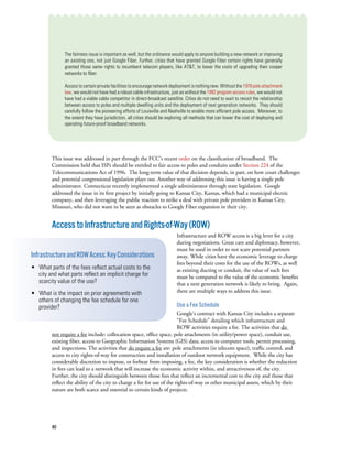 40
The fairness issue is important as well, but the ordinance would apply to anyone building a new network or improving
an existing one, not just Google Fiber. Further, cities that have granted Google Fiber certain rights have generally
granted those same rights to incumbent telecom players, like AT&T, to lower the costs of upgrading their cooper
networks to fiber.  
Access to certain private facilities to encourage network deployment is nothing new. Without the 1978poleattachment
law, we would not have had a robust cable infrastructure, just as without the 1992 program access rules, we would not
have had a viable cable competitor in direct-broadcast satellite. Cities do not need to wait to revisit the relationship
between access to poles and multiple dwelling units and the deployment of next generation networks. They should
carefully follow the pioneering efforts of Louisville and Nashville to enable more efficient pole access. Moreover, to
the extent they have jurisdiction, all cities should be exploring all methods that can lower the cost of deploying and
operating future-proof broadband networks.
This issue was addressed in part through the FCC’s recent order on the classification of broadband. The
Commission held that ISPs should be entitled to fair access to poles and conduits under Section 224 of the
Telecommunications Act of 1996. The long-term value of that decision depends, in part, on how court challenges
and potential congressional legislation plays out. Another way of addressing this issue is having a single pole
administrator. Connecticut recently implemented a single administrator through state legislation.  Google
addressed the issue in its first project by initially going to Kansas City, Kansas, which had a municipal electric
company, and then leveraging the public reaction to strike a deal with private pole providers in Kansas City,
Missouri, who did not want to be seen as obstacles to Google Fiber expansion in their city.
AccesstoInfrastructureandRights-of-Way(ROW)
Infrastructure and ROW access is a big lever for a city
during negotiations. Great care and diplomacy, however,
must be used in order to not scare potential partners
away. While cities have the economic leverage to charge
fees beyond their costs for the use of the ROWs, as well
as existing ducting or conduit, the value of such fees
must be compared to the value of the economic benefits
that a next generation network is likely to bring.  Again,
there are multiple ways to address this issue.
Use a Fee Schedule
Google’s contract with Kansas City includes a separate
“Fee Schedule” detailing which infrastructure and
ROW activities require a fee. The activities that do
not require a fee include: collocation space, office space, pole attachments (in utility/power space), conduit use,
existing fiber, access to Geographic Information Systems (GIS) data, access to computer tools, permit processing,
and inspections. The activities that do require a fee are: pole attachments (in telecom space), traffic control, and
access to city rights-of-way for construction and installation of outdoor network equipment. While the city has
considerable discretion to impose, or forbear from imposing, a fee, the key consideration is whether the reduction
in fees can lead to a network that will increase the economic activity within, and attractiveness of, the city.
Further, the city should distinguish between those fees that reflect an incremental cost to the city and those that
reflect the ability of the city to charge a fee for use of the rights-of-way or other municipal assets, which by their
nature are both scarce and essential to certain kinds of projects.
InfrastructureandROWAcess:KeyConsiderations
• What parts of the fees reflect actual costs to the
city and what parts reflect an implicit charge for
scarcity value of the use?
• What is the impact on prior agreements with
others of changing the fee schedule for one
provider?
 