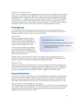 41
Ensure Equal Treatment of All Providers
AT&T’s contract with Raleigh contains language that generally ensures AT&T is treated like any other third party
seeking access to such infrastructure and rights-of-way. It states: “Such access will be provided in accordance with
all applicable regulations and ordinances and the City’s standard processes and practices generally made available
to all third parties. . . .” In addition, the contract contains a “Most Favored Nation” (“MFN”) clause providing
“the City will… license AT&T to utilize such space for those purposes at rates or fees and other terms no less
favorable than those granted to any other similar commercial service provider.” Such MFN clauses are frequently
requested by incumbents, and new entrants alike, to guarantee a level playing field on fees and rates.
PermitApprovals
Any network builder will need to obtain permits for construction tasks as the project progresses (which can
take months and even years). Cities should work with network partners to ensure these permits are processed as
efficiently and quickly as possible to reduce construction costs and time.
Setting Timelines
While permitting approval timelines benefit
the network builder by providing certainty and
expediency, the city should retain flexibility so it
is not on the hook for every permitting delay. For
example, the AT&T/Raleigh contract reads:
“The City will provide diligent and expeditious
review and determinations of all applications for
permits submitted by AT&T and will attempt…to
approve or respond within one week from the date
of the submission of the request.”
Similarly, Google’s contract in Kansas City called for “quick, diligent review of all applications for permits”
followed by “a commitment to review and respond to any subsequent modifications or similar documents that
may require approval by City within five (5) working days of submission by Google.”
Waiving Permit Fees
Another way to streamline the permitting process is to waive fees, although the obvious financial implications of
this tactic should not be overlooked.  The Google contract reflects this approach, as seen in the Fee Schedule that
sets a fee of “none” for “permits.” Before adopting this approach, city officials should review internally how its
payment processing affects permit process timing. If the effect is negligible, so too will be the benefit.
PersonnelCommitments
Another way to streamline the permitting process and network deployment, more generally, is identifying specific
city personnel who can focus partially or primarily on network-related issues. Having such a dedicated team will
speed up not only permit processing, but also the resolution of the numerous diverse issues that inevitably come
up throughout long and complex construction projects. The level of specificity in personnel provisions can vary.
The contract between AT&T and Raleigh uses general language:
“The City shall designate staff that will facilitate communications between AT&T and City staff and officials, and
will coordinate between municipal departments…City will designate inspectors and supervisors with the collective
authority to inspect all construction for the Network, maintenance, and related work in connection with each
applicable permit to be issued by the City to AT&T.”
Permit Approvals: Key Considerations
• Has your city internally reviewed its permitting process?
• Can the city’s permitting be improved or streamlined
through digital processing?
 