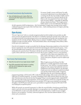 42
In contrast, Google’s contract with Kansas City spells
out personnel requirements in more detail, going as far
as creating new job roles. For example, Google’s contract
requires the creation of an “Executive Sponsor for the
Project at the most senior level of City” and a “Single
Point of Contact (SPOC)... responsible for addressing
all issues related to the Project.” The Google contract
further requires “a City team dedicated to the Project…
the full cooperation of all City departments…[the City] participate in regular status meetings (at least weekly)...
a dedicated inspection team as part of the City Project team… [and] consulting assistance to Google on planning
and build of the Project.”
OpenAccess
The term “open access” refers to a network management policy by which multiple service providers can offer
services over the same physical network. This objective is reached by requiring the network owner to offer access
to its physical network on non-discriminatory terms to any requesting service provider who can plug their own
equipment into the network and begin offering services to customers. Stockholm, Sweden, is the most notable
example of an open access fiber network. The South Portland, Maine, and Champaign-Urbana, Illinois, efforts
include open access requirements.
From the city’s perspective, an open access policy has the advantage of promoting competition at the service level
because it prevents the owner of the physical network from dominating the market for network services.   From
the network builder/owner’s perspective, open access may reduce profits because competition will likely lower
market prices for network services. This means it will take the network owner longer to recover its costs and turn
a profit, which could mean no new build-out ever occurs. But if a party is willing to invest in a next generation
network even with an open access requirement, such a
policy could, in the long run, result in more innovative
services, lower prices, and greater access for residents and
businesses.
When Google announced its Kansas City fiber
deployment, it initially suggested the network would
be open access.  Later, however, it reversed its position,
saying that as the company had studied the economics
of deployment and consumer behavior, the advantages
of open access were not sufficient to justify the increased
costs and risks of that business model.  Google has
talked about how the costs of obtaining traditional
programming packages, and the need to offer a multi-channel video package, make an open access model non-
viable from an economic perspective.  In contrast, Champaign-Urbana’s fiber network embraces the open access
ideal. This distinction stems from the fact that Champaign-Urbana’s network originated under a federal BTOP
grant that came with an open access requirement. As the network operator evolved into a nonprofit (UC2B), and
then a partnership between UC2B and private service provider, iTV-3, open access remained a core principle
throughout. The BTOP grant made open access a precondition to negotiation with private ISPs when UC2B
went looking for an expansion partner.
While still untested, one potential compromise is to allow the network builder a limited grace period during
which it can be the sole service provider, allowing it to recoup upfront costs more quickly. This grace period
can be followed by an open access policy thereafter and can be negotiated as a number of years or pegged
directly to cost recoupment. Currently, a theoretical approach, some cities have debated whether to try to
obtain such a commitment.
PersonnelCommitments:KeyConsideration
• How will dedicating such a team affect city
resources and other high priority construction
processes?
OpenAccess:KeyConsiderations
• Does the city want to try an open access model?
• Have ISPs expressed initial interest in working
with the city to implement an open access
network policy?
 