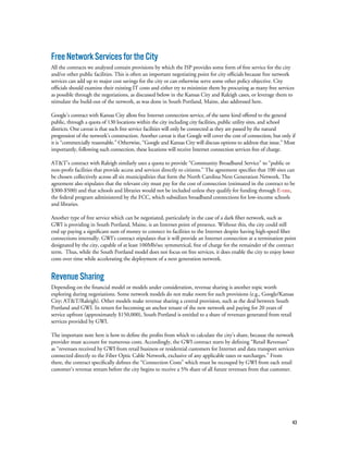 43
FreeNetworkServicesfortheCity
All the contracts we analyzed contain provisions by which the ISP provides some form of free service for the city
and/or other public facilities. This is often an important negotiating point for city officials because free network
services can add up to major cost savings for the city or can otherwise serve some other policy objective. City
officials should examine their existing IT costs and either try to minimize them by procuring as many free services
as possible through the negotiations, as discussed below in the Kansas City and Raleigh cases, or leverage them to
stimulate the build-out of the network, as was done in South Portland, Maine, also addressed here.
Google’s contract with Kansas City allots free Internet connection service, of the same kind offered to the general
public, through a quota of 130 locations within the city including city facilities, public utility sites, and school
districts. One caveat is that such free service facilities will only be connected as they are passed by the natural
progression of the network’s construction. Another caveat is that Google will cover the cost of connection, but only if
it is “commercially reasonable.” Otherwise, “Google and Kansas City will discuss options to address that issue.” Most
importantly, following such connection, these locations will receive Internet connection services free of charge.
AT&T’s contract with Raleigh similarly uses a quota to provide “Community Broadband Service” to “public or
non-profit facilities that provide access and services directly to citizens.” The agreement specifies that 100 sites can
be chosen collectively across all six municipalities that form the North Carolina Next Generation Network. The
agreement also stipulates that the relevant city must pay for the cost of connection (estimated in the contract to be
$300-$500) and that schools and libraries would not be included unless they qualify for funding through E-rate,
the federal program administered by the FCC, which subsidizes broadband connections for low-income schools
and libraries.
Another type of free service which can be negotiated, particularly in the case of a dark fiber network, such as
GWI is providing in South Portland, Maine, is an Internet point of presence. Without this, the city could still
end up paying a significant sum of money to connect its facilities to the Internet despite having high-speed fiber
connections internally. GWI’s contract stipulates that it will provide an Internet connection at a termination point
designated by the city, capable of at least 100Mb/sec symmetrical, free of charge for the remainder of the contract
term.  Thus, while the South Portland model does not focus on free services, it does enable the city to enjoy lower
costs over time while accelerating the deployment of a next generation network.
RevenueSharing
Depending on the financial model or models under consideration, revenue sharing is another topic worth
exploring during negotiations. Some network models do not make room for such provisions (e.g., Google/Kansas
City; AT&T/Raleigh). Other models make revenue sharing a central provision, such as the deal between South
Portland and GWI. In return for becoming an anchor tenant of the new network and paying for 20 years of
service upfront (approximately $150,000), South Portland is entitled to a share of revenues generated from retail
services provided by GWI.
The important note here is how to define the profits from which to calculate the city’s share, because the network
provider must account for numerous costs. Accordingly, the GWI contract starts by defining “Retail Revenues”
as “revenues received by GWI from retail business or residential customers for Internet and data transport services
connected directly to the Fiber Optic Cable Network, exclusive of any applicable taxes or surcharges.” From
there, the contract specifically defines the “Connection Costs” which must be recouped by GWI from each retail
customer’s revenue stream before the city begins to receive a 5% share of all future revenues from that customer.
 