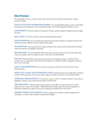 44
OtherProvisions
Not surprisingly, there are a number of other topics that have been the subject of negotiations. A quick
summary includes:
AccesstoCityFacilitiesforNetworkNodeEquipment: The network builder will want access to city facilities
for locating network equipment. This is particularly valuable in areas where appropriate facilities are scarce.
Customer service: Cities have asked service providers to hold to specific standards of responsiveness for outages
and issues.
Digital Literacy: Cities have asked for assistance with digital literacy efforts.
Education/Marketing: Service providers have asked for certain kinds of assistance in making educational and
marketing materials available to relevant segments of the public.
Interconnections: Service providers have requested settlement-free interconnections with anchor institutions
within cities that have existing fiber connections.
Make-ready Work: The network builder will want the city to commit to doing most or all of the make-ready
work on city facilities (such as on poles) in order to lower the cost of the build-out.
Public Wi-Fi: The fiber build-out also improves the economics for deploying a robust, cost-effective Wi-Fi
network. Cities can negotiate for some of the Wi-Fi hotspots to be available for public consumption, instead of
just for service providers.
Service to Low-Income Housing: Cities can ask for a minimum number of connections to low-income
housing facilities.
ServicestoCity,Schools,andotherAnchorInstitutions: In both the Kansas City Google Fiber and North
Carolina AT&T agreements, the cities were able to negotiate for fiber connections to certain public facilities.
Serving Small/Medium Businesses: In the same way, cities can ask for a minimum number of connections, or
geographic coverage, in areas with small and medium-sized businesses.
Smart Grid Support: Cities have asked service providers to make efforts to ensure that the new network
supports the city’s “Smart Grid” program. Additional provisions might request that the parties negotiate an
agreement in which the city agrees to reinvest any resulting cost savings back into the network.
Upgrading technology in city buildings: Cities have asked service providers to update equipment and
technology at a certain number of public or government buildings.
 