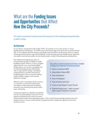 45
What are the Funding Issues
and Opportunities that Affect
How the City Proceeds?
This section summarizes funding issues and resources for cities seeking private partnerships
or public funding.
AnOverview
If a city obtains a national partner like Google, AT&T, CenturyLink, or Cox, it does not have to “worry”
significantly about funding issues. In the deals to date, these kinds of large private parties have carried the financial
risk. If, at the opposite end of the spectrum, cities decide to proceed without a private partner, there are a myriad
of financing issues beyond the scope of this Handbook. For cities pursuing some type of public-private model with
more public control and more public risk, they should consider a number of financial questions addressed here.
Like traditional municipal projects, there are
numerous financing options available for a public
broadband initiative. However, it’s best to recognize
upfront that this is not a conventional publicly
funded endeavor, nor one that a municipality and
its traditional lending partners will be familiar
with, or experienced in, utilizing. Nonetheless,
as demonstrated in successful community-led
broadband projects, there are numerous funding
models available to support various network
deployment strategies.
Whichever path a municipality chooses to pursue,
it is imperative to ensure the financial inputs
and outputs are fully understood and properly
presented to any potential private partner and/or
source of financing.
As financing methods are considered, municipalities
must have an understanding of, and answers to, the
questions and financial return metrics any sources
of financing will consider when evaluating the project. There are both financial and legal mechanics that can be
designed to protect everyone involved and that, if properly presented, could generate significant interest from
investment sources.
Any public or private proposal must have a credible
strategy that addresses standard questions:
• Return on Investment (ROI)?
• Internal Rate of Return (IRR)?
• Point of Breakeven?
• Point of Profitability?
• Point of Positive Cash Flow?
• Is this a 5 year lifespan? 10 year? 30 year?
• Preferred funding source – public or private?
Debt or equity? Corporate or municipal?
 