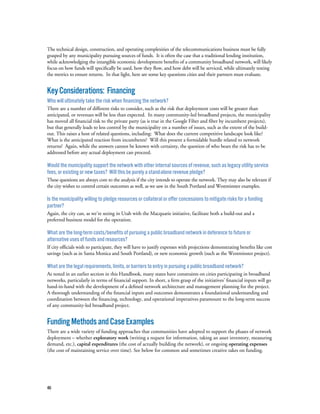 46
The technical design, construction, and operating complexities of the telecommunications business must be fully
grasped by any municipality pursuing sources of funds. It is often the case that a traditional lending institution,
while acknowledging the intangible economic development benefits of a community broadband network, will likely
focus on how funds will specifically be used, how they flow, and how debt will be serviced, while ultimately testing
the metrics to ensure returns. In that light, here are some key questions cities and their partners must evaluate.
KeyConsiderations: Financing
Who will ultimately take the risk when financing the network?
There are a number of different risks to consider, such as the risk that deployment costs will be greater than
anticipated, or revenues will be less than expected. In many community-led broadband projects, the municipality
has moved all financial risk to the private party (as is true in the Google Fiber and fiber by incumbent projects),
but that generally leads to less control by the municipality on a number of issues, such as the extent of the build-
out. This raises a host of related questions, including: What does the current competitive landscape look like?
What is the anticipated reaction from incumbents? Will this present a formidable hurdle related to network
returns? Again, while the answers cannot be known with certainty, the question of who bears the risk has to be
addressed before any actual deployment can proceed.
Would the municipality support the network with other internal sources of revenue, such as legacy utility service
fees, or existing or new taxes? Will this be purely a stand-alone revenue pledge?
These questions are always core to the analysis if the city intends to operate the network. They may also be relevant if
the city wishes to control certain outcomes as well, as we saw in the South Portland and Westminster examples.
Is the municipality willing to pledge resources or collateral or offer concessions to mitigate risks for a funding
partner?
Again, the city can, as we’re seeing in Utah with the Macquarie initiative, facilitate both a build-out and a
preferred business model for the operation.
What are the long-term costs/benefits of pursuing a public broadband network in deference to future or
alternative uses of funds and resources?
If city officials wish to participate, they will have to justify expenses with projections demonstrating benefits like cost
savings (such as in Santa Monica and South Portland), or new economic growth (such as the Westminster project).
What are the legal requirements, limits, or barriers to entry in pursuing a public broadband network?
As noted in an earlier section in this Handbook, many states have constraints on cities participating in broadband
networks, particularly in terms of financial support. In short, a firm grasp of the initiatives’ financial inputs will go
hand-in-hand with the development of a defined network architecture and management planning for the project.
A thorough understanding of the financial inputs and outcomes demonstrates a foundational understanding and
coordination between the financing, technology, and operational imperatives paramount to the long-term success
of any community-led broadband project.
FundingMethodsandCaseExamples
There are a wide variety of funding approaches that communities have adopted to support the phases of network
deployment – whether exploratory work (writing a request for information, taking an asset inventory, measuring
demand, etc.), capital expenditures (the cost of actually building the network), or ongoing operating expenses
(the cost of maintaining service over time). See below for common and sometimes creative takes on funding.
 