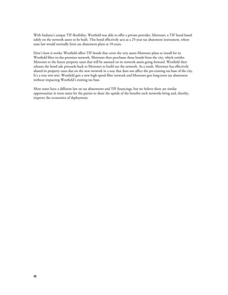 48
With Indiana’s unique TIF flexibility, Westfield was able to offer a private provider, Metronet, a TIF bond based
solely on the network assets to be built. This bond effectively acts as a 25-year tax abatement instrument, where
state law would normally limit tax abatement plans at 10 years.
Here’s how it works: Westfield offers TIF bonds that cover the very assets Metronet plans to install for its
Westfield fiber-to-the-premises network. Metronet then purchases those bonds from the city, which entitles
Metronet to the future property taxes that will be assessed on its network assets going forward. Westfield then
releases the bond sale proceeds back to Metronet to build out the network. As a result, Metronet has effectively
abated its property taxes due on the new network in a way that does not affect the pre-existing tax base of the city.
It’s a true win-win: Westfield gets a new high-speed fiber network and Metronet gets long-term tax abatement
without impacting Westfield’s existing tax base.
Most states have a different law on tax abatements and TIF financings, but we believe there are similar
opportunities in most states for the parties to share the upside of the benefits such networks bring and, thereby,
improve the economics of deployment.
 