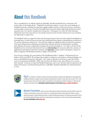 5
About this Handbook
This is a handbook for city officials seeking the affordable, abundant bandwidth their communities will
need to thrive in the decades ahead. Designed for local decision makers, it reviews the current landscape of
broadband networks, including next generation, gigabit capable networks, outlines best practices, summarizes
existing models, and presents a framework through which community leaders might begin preliminary project
steps given their city’s specific strengths and circumstances. Our purpose is to lower the initial, daunting
information barrier that exists between cities already immersed in these Internet infrastructure issues and those
just beginning to navigate them.
The Handbook itself is an outgrowth of the many discussions between Gig.U and others deeply knowledgeable on
municipal issues, in which it became clear that cities would benefit from a guide to stimulating new investments in
21st century information infrastructure. One of the key insights city officials provided concerned the importance
of the many linkages between deploying such information networks and other municipal policies, including
those affecting construction, transportation, housing, and economic development. As a result, at the heart of the
Handbook are two critical and related tasks for the city: understanding how its practices affect the economics of
deploying and operating next generation networks, and organizing its assets, practices and people to improve its
ability to negotiate with third party providers or deploy a network itself.
Given the pace of change, this second edition of the Handbook provides a “snapshot” of information for city
leaders as of the end of 2016. We anticipate future updates in response to new products, evolving technology, new
lessons, and feedback from partners and readers. Our country is still early in its journey to assure that all have
access to next generation bandwidth. While cities have led in the efforts to date, most still have not yet started
down this path. As they do, we hope this Handbook helps them, and in turn, that their collective experiences will
improve this resource, and ultimately bring all closer to affordable, abundant bandwidth now and for generations
to come.
Gig.Uis a coalition of research university communities seeking to accelerate the deployment of next generation
broadband networks to support economic growth and educational innovation. Since Gig.U was formed in 2011, over
two-dozen Gig.U communities have started or participated in next-generation network initiatives, in which over 50
additional cities have joined. Information about the project can be found at gig-u.org/the-handbook/.
BentonFoundation works to ensure that media and telecommunications serve the public interest and
enhance our democracy. It pursues this mission by: 1) seeking policy solutions that support the values of access,
diversity and equity; 2) demonstrating the value of media and telecommunications for improving the quality of life for
all; and 3) providing information resources to policymakers and advocates to inform communications policy debates.
For more information, visit benton.org.
 