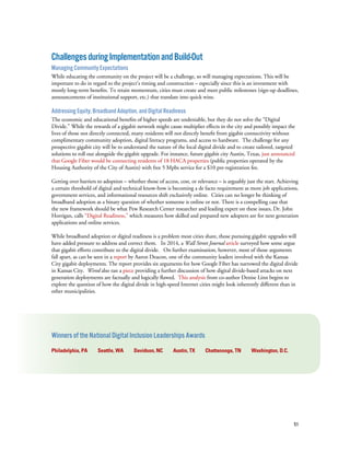 51
ChallengesduringImplementationandBuild-Out
Managing Community Expectations
While educating the community on the project will be a challenge, so will managing expectations. This will be
important to do in regard to the project’s timing and construction – especially since this is an investment with
mostly long-term benefits. To retain momentum, cities must create and meet public milestones (sign-up deadlines,
announcements of institutional support, etc.) that translate into quick wins.
Addressing Equity, Broadband Adoption, and Digital Readiness
The economic and educational benefits of higher speeds are undeniable, but they do not solve the “Digital
Divide.” While the rewards of a gigabit network might cause multiplier effects in the city and possibly impact the
lives of those not directly connected, many residents will not directly benefit from gigabit connectivity without
complimentary community adoption, digital literacy programs, and access to hardware. The challenge for any
prospective gigabit city will be to understand the nature of the local digital divide and to create tailored, targeted
solutions to roll out alongside the gigabit upgrade. For instance, future gigabit city Austin, Texas, just announced
that Google Fiber would be connecting residents of 18 HACA properties (public properties operated by the
Housing Authority of the City of Austin) with free 5 Mpbs service for a $10 pre-registration fee.
Getting over barriers to adoption – whether those of access, cost, or relevance – is arguably just the start. Achieving
a certain threshold of digital and technical know-how is becoming a de facto requirement as more job applications,
government services, and informational resources shift exclusively online. Cities can no longer be thinking of
broadband adoption as a binary question of whether someone is online or not. There is a compelling case that
the new framework should be what Pew Research Center researcher and leading expert on these issues, Dr. John
Horrigan, calls “Digital Readiness,” which measures how skilled and prepared new adopters are for next generation
applications and online services.
While broadband adoption or digital readiness is a problem most cities share, those pursuing gigabit upgrades will
have added pressure to address and correct them. In 2014, a Wall Street Journal article surveyed how some argue
that gigabit efforts contribute to the digital divide. On further examination, however, most of those arguments
fall apart, as can be seen in a report by Aaron Deacon, one of the community leaders involved with the Kansas
City gigabit deployments. The report provides six arguments for how Google Fiber has narrowed the digital divide
in Kansas City. Wired also ran a piece providing a further discussion of how digital divide-based attacks on next
generation deployments are factually and logically flawed. This analysis from co-author Denise Linn begins to
explore the question of how the digital divide in high-speed Internet cities might look inherently different than in
other municipalities.
Winners of the National Digital Inclusion Leaderships Awards
Philadelphia, PA Seattle, WA Davidson, NC Austin, TX Chattanooga, TN Washington, D.C.
 