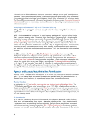 52
Fortunately, the list of national resources available to communities seeking to increase speeds and bridge divides
is growing. The new national mayoral coalition, Next Century Cities, exists at the nexus of digital inclusion and
city upgrades, compiling resources and incentivizing cities through digital inclusion and civic technology awards.
The National Telecommunication & Information Administration also has an emerging Community Connectivity
Initiative that will feature an assessment and recommendation tool for cities seeking to improve their community
information ecosystem.
Recognizing that a Good Network is Only Part of a Successful Digital City
Asking, “How do we get a gigabit network in my city?” is not the same as asking, “How do we become a
gigabit city?”
While a gigabit network is the starting point for many innovative possibilities, it is important to keep in mind
that it is just that – a starting point. For example, Mayor Andy Berke of Chattanooga leads a city with gigabit
connectivity, but is also still seeking ways to unlock the potential of those high speeds. Recently, Mayor Berke
was at the Brookings Institute discussing ways to foster the creation of Innovation Districts, geographic areas
described by Brookings urban experts as “where leading-edge anchor institutions and companies cluster and
connect with start-ups, business incubators and accelerators. They are also physically compact, transit-accessible,
and technically-wired and offer mixed-use housing, office, and retail. Such areas have the unique potential to
spur productive, inclusive and sustainable economic development.” Such areas also depend on robust broadband
networks.
In addition, initiatives like US Ignite and the Mozilla Gigabit Community Fund have encouraged the
development of applications and projects for next generation, high-speed networks. Even cities that lack the
infrastructure right now are taking steps to bolster civic technology and e-government. The Boston Mayor’s
Office of New Urban Mechanics is a model government project when it comes to leveraging technological tools
and city data to make citizen services more efficient. As noted earlier, The Kansas City Playbook (published
by the Mayors’ Bi-state Innovation Team) details the cities’ plans for maximizing the opportunities created by
their gigabit network. It outlines pilot projects and strategies touching on digital inclusion, education, universal
coverage, Wi-Fi hotspots, healthcare, arts and culture, and local government.
AgendasandIssuestoWatchintheNextAdministration
Although Donald Trump will be our next President, we are not sure who will occupy key positions in broadband
policy. We can, however, know what some of the agendas and issues will be and their potential direction. As
discussed below, several can impact the economics and options related to network deployments.
Municipal Broadband
As noted earlier, the FCC lost its effort to pre-empt state laws restricting municipal broadband efforts. The
FCC declined to appeal the case to the Supreme Court. So the FCC’s ability to legally undercut such laws is
likely to remain limited. We note that a number of efforts have proceeded in states with such laws, and as more
communities obtain next generation broadband through their own efforts, and as such broadband becomes more
important from an economic development perspective, the ability for incumbents to convince legislatures to pass
such laws will likely weaken.
An Access Agenda
As we look back at the history of communications networks, the deployment of networks capable of offering
faster, better, and cheaper services always requires a new capital allocation decision. This is generally done by
a private-sector party, but often follows government decisions that lower the cost of deployment or operations
and/or increase potential revenue and competition. The 1978 Pole Attachment Act, for example, sparked an
investment wave into cable systems by allowing cable to attach to utility poles. More recently, the fiber network
 