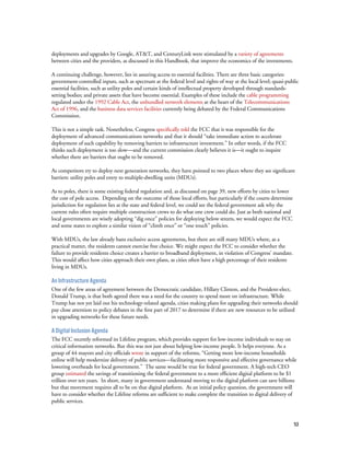 53
deployments and upgrades by Google, AT&T, and CenturyLink were stimulated by a variety of agreements
between cities and the providers, as discussed in this Handbook, that improve the economics of the investments.
A continuing challenge, however, lies in assuring access to essential facilities. There are three basic categories:
government-controlled inputs, such as spectrum at the federal level and rights of way at the local level; quasi-public
essential facilities, such as utility poles and certain kinds of intellectual property developed through standards-
setting bodies; and private assets that have become essential. Examples of these include the cable programming
regulated under the 1992 Cable Act, the unbundled network elements at the heart of the Telecommunications
Act of 1996, and the business data services facilities currently being debated by the Federal Communications
Commission.
This is not a simple task. Nonetheless, Congress specifically told the FCC that it was responsible for the
deployment of advanced communications networks and that it should “take immediate action to accelerate
deployment of such capability by removing barriers to infrastructure investment.” In other words, if the FCC
thinks such deployment is too slow—and the current commission clearly believes it is—it ought to inquire
whether there are barriers that ought to be removed.
As competitors try to deploy next generation networks, they have pointed to two places where they see significant
barriers: utility poles and entry to multiple-dwelling units (MDUs).
As to poles, there is some existing federal regulation and, as discussed on page 39, new efforts by cities to lower
the cost of pole access. Depending on the outcome of those local efforts, but particularly if the courts determine
jurisdiction for regulation lies at the state and federal level, we could see the federal government ask why the
current rules often require multiple construction crews to do what one crew could do. Just as both national and
local governments are wisely adopting “dig once” policies for deploying below streets, we would expect the FCC
and some states to explore a similar vision of “climb once” or “one touch” policies.
With MDUs, the law already bans exclusive access agreements, but there are still many MDUs where, as a
practical matter, the residents cannot exercise free choice. We might expect the FCC to consider whether the
failure to provide residents choice creates a barrier to broadband deployment, in violation of Congress’ mandate.
This would affect how cities approach their own plans, as cities often have a high percentage of their residents
living in MDUs.
An Infrastructure Agenda
One of the few areas of agreement between the Democratic candidate, Hillary Clinton, and the President-elect,
Donald Trump, is that both agreed there was a need for the country to spend more on infrastructure. While
Trump has not yet laid out his technology-related agenda, cities making plans for upgrading their networks should
pay close attention to policy debates in the first part of 2017 to determine if there are new resources to be utilized
in upgrading networks for these future needs.
A Digital Inclusion Agenda
The FCC recently reformed its Lifeline program, which provides support for low-income individuals to stay on
critical information networks. But this was not just about helping low-income people. It helps everyone. As a
group of 44 mayors and city officials wrote in support of the reforms, “Getting more low-income households
online will help modernize delivery of public services—facilitating more responsive and effective governance while
lowering overheads for local government.” The same would be true for federal government. A high-tech CEO
group estimated the savings of transitioning the federal government to a more efficient digital platform to be $1
trillion over ten years. In short, many in government understand moving to the digital platform can save billions
but that movement requires all to be on that digital platform. As an initial policy question, the government will
have to consider whether the Lifeline reforms are sufficient to make complete the transition to digital delivery of
public services.
 