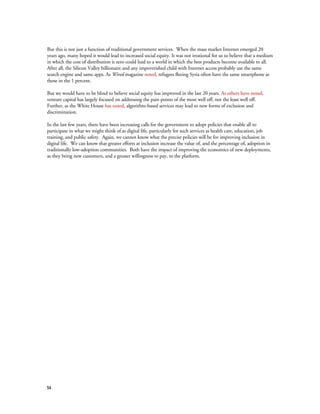 54
But this is not just a function of traditional government services. When the mass market Internet emerged 20
years ago, many hoped it would lead to increased social equity. It was not irrational for us to believe that a medium
in which the cost of distribution is zero could lead to a world in which the best products become available to all.
After all, the Silicon Valley billionaire and any impoverished child with Internet access probably use the same
search engine and same apps. As Wired magazine noted, refugees fleeing Syria often have the same smartphone as
those in the 1 percent.
But we would have to be blind to believe social equity has improved in the last 20 years. As others have noted,
venture capital has largely focused on addressing the pain points of the most well off, not the least well off.
Further, as the White House has noted, algorithm-based services may lead to new forms of exclusion and
discrimination.
In the last few years, there have been increasing calls for the government to adopt policies that enable all to
participate in what we might think of as digital life, particularly for such services as health care, education, job
training, and public safety. Again, we cannot know what the precise policies will be for improving inclusion in
digital life. We can know that greater efforts at inclusion increase the value of, and the percentage of, adoption in
traditionally low-adoption communities. Both have the impact of improving the economics of new deployments,
as they bring new customers, and a greater willingness to pay, to the platform.
 