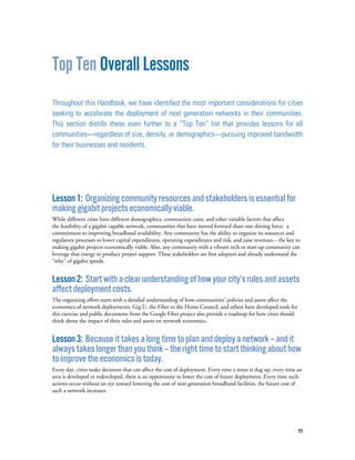 55
Top Ten Overall Lessons
Throughout this Handbook, we have identified the most important considerations for cities
seeking to accelerate the deployment of next generation networks in their communities.
This section distills these even further to a “Top Ten” list that provides lessons for all
communities—regardless of size, density, or demographics—pursuing improved bandwidth
for their businesses and residents.
Lesson1: Organizingcommunityresourcesandstakeholdersisessentialfor
makinggigabitprojectseconomicallyviable.
While different cities have different demographics, construction costs, and other variable factors that affect
the feasibility of a gigabit capable network, communities that have moved forward share one driving force: a
commitment to improving broadband availability. Any community has the ability to organize its resources and
regulatory processes to lower capital expenditures, operating expenditures and risk, and raise revenues – the key to
making gigabit projects economically viable. Also, any community with a vibrant tech or start-up community can
leverage that energy to produce project support. These stakeholders are first adopters and already understand the
“why” of gigabit speeds.
Lesson2: Startwithaclearunderstandingofhowyourcity’srulesandassets
affectdeploymentcosts.
The organizing effort starts with a detailed understanding of how communities’ policies and assets affect the
economics of network deployments. Gig.U, the Fiber to the Home Council, and others have developed tools for
this exercise and public documents from the Google Fiber project also provide a roadmap for how cities should
think about the impact of their rules and assets on network economics.
Lesson3: Becauseittakesalongtimetoplananddeployanetwork–andit
alwaystakeslongerthanyouthink–therighttimetostartthinkingabouthow
toimprovetheeconomicsistoday.
Every day, cities make decisions that can affect the cost of deployment. Every time a street is dug up, every time an
area is developed or redeveloped, there is an opportunity to lower the cost of future deployment. Every time such
actions occur without an eye toward lowering the cost of next generation broadband facilities, the future cost of
such a network increases.
 