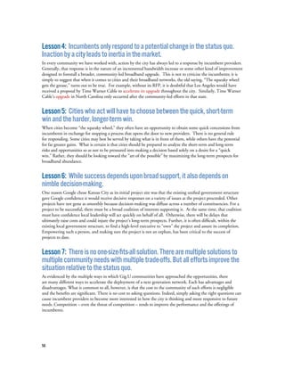 56
Lesson4: Incumbentsonlyrespondtoapotentialchangeinthestatusquo.
Inactionbyacityleadstoinertiainthemarket.
In every community we have worked with, action by the city has always led to a response by incumbent providers.
Generally, that response is in the nature of an incremental bandwidth increase or some other kind of improvement
designed to forestall a broader, community-led broadband upgrade. This is not to criticize the incumbents; it is
simply to suggest that when it comes to cities and their broadband networks, the old saying, “The squeaky wheel
gets the grease,” turns out to be true. For example, without its RFP, it is doubtful that Los Angeles would have
received a proposal by Time Warner Cable to accelerate its upgrade throughout the city. Similarly, Time Warner
Cable’s upgrade in North Carolina only occurred after the community-led efforts in that state.
Lesson5: Citieswhoactwillhavetochoosebetweenthequick,short-term
winandtheharder,longer-termwin.
When cities become “the squeaky wheel,” they often have an opportunity to obtain some quick concessions from
incumbents in exchange for stopping a process that opens the door to new providers. There is no general rule
for responding. Some cities may best be served by taking what is in front of them, while others have the potential
for far greater gains. What is certain is that cities should be prepared to analyze the short-term and long-term
risks and opportunities so as not to be pressured into making a decision based solely on a desire for a “quick
win.” Rather, they should be looking toward the “art of the possible” by maximizing the long-term prospects for
broadband abundance.
Lesson6: Whilesuccessdependsuponbroadsupport,italsodependson
nimbledecision-making.
One reason Google chose Kansas City as its initial project site was that the existing unified government structure
gave Google confidence it would receive decisive responses on a variety of issues as the project proceeded. Other
projects have not gone as smoothly because decision-making was diffuse across a number of constituencies. For a
project to be successful, there must be a broad coalition of interests supporting it. At the same time, that coalition
must have confidence local leadership will act quickly on behalf of all. Otherwise, there will be delays that
ultimately raise costs and could injure the project’s long-term prospects. Further, it is often difficult, within the
existing local government structure, to find a high-level executive to “own” the project and assure its completion.
Empowering such a person, and making sure the project is not an orphan, has been critical to the success of
projects to date.
Lesson7: Thereisnoone-size-fits-allsolution.Therearemultiplesolutionsto
multiplecommunityneedswithmultipletrade-offs.Butalleffortsimprovethe
situationrelativetothestatusquo.
As evidenced by the multiple ways in which Gig.U communities have approached the opportunities, there
are many different ways to accelerate the deployment of a next generation network. Each has advantages and
disadvantages. What is common to all, however, is that the cost to the community of such efforts is negligible
and the benefits are significant. There is no cost to asking questions. Indeed, simply asking the right questions can
cause incumbent providers to become more interested in how the city is thinking and more responsive to future
needs. Competition – even the threat of competition – tends to improve the performance and the offerings of
incumbents.
 