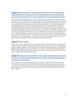 57
Lesson8: Experimentsdon’talwaysworkthefirsttime.That’swhytheyare
calledexperiments.Makesurethecommunityleadershipunderstandsthis
anduses“lessonslearned”toimproveperformanceinsuccessiveiterations.
Pioneers don’t have the advantage of a clear and certain map. In each of the efforts to date, mistakes were made.
The key is not to let the mistake determine the fate of the project, but rather to figure out how to correct the error
and continue to move forward. A good example of the right way to approach the long-term objective is the work
of the Seattle Citizens Telecommunications and Technology Advisory Board. As a letter from the organization
notes, the disappointment in the inability of Gigabit Squared to deliver on its promises did not diminish the
centrality of world-class broadband to the economic future of the city, nor the citizens’ interest in accelerating
the deployment of a gigabit network. Indeed, as the Board stated, “Though we are disappointed in light of recent
news that the Gigabit Squared initiative with Seattle no longer seems viable, the Citizens Telecommunications and
Technology Advisory Board (CTTAB) wants to be clear in reaffirming our earlier position on broadband for the
City… the Board (CTTAB) urges the Mayor and the Council to move forward without further delay to bring a
Fiber-to-the-Premise network to Seattle… State-of-the-art Internet access is essential to Seattle’s ability to compete
and lead in the 21st Century global economy.” The city continues to explore other options, with a recent study
that provides a thorough review of the costs of deploying a next generation network.
Lesson9: Scalematters.
As these projects are not cookie-cutters, there are significant start-up costs. In that light, scale is an advantage. The
larger the ultimate addressable market, the more a provider is willing to risk those start-up costs. It is unlikely, for
example, the eight respondents to the NCNGN project would have been willing to respond to six different RFPs.
While the regional approach appears to be working there, it is important to remember the prior rule that quick
decision-making also matters. So leaders of multi-community efforts must make sure the desire for scale does not
result in complicated and lengthy decision-making.
Lesson10: Aboveall,localleadershipisthesinglemostimportantingredient
forsuccess.Iftherearelocalleaderswhoputthisatthetopoftheiragenda,it
canhappen.Ifnot,itwon’t.
Gig.U is proud of how it created a national platform for communities to help each other chart a path whereby
every member community benefits from the efforts of others. But the single most critical variable for success is
not in Gig.U or any national organization. It has been, and always will be, local leadership. In every community
where an effort has moved forward, there has been strong local political, business, and civic leadership that has
made it a priority.
 