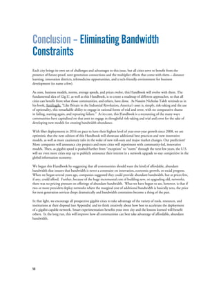 58
Conclusion – Eliminating Bandwidth
Constraints
Each city brings its own set of challenges and advantages to this issue, but all cities serve to benefit from the
presence of future-proof, next generation connections and the multiplier effects that come with them – distance
learning, innovation districts, telemedicine opportunities, and a tech-friendly environment for business
development (to name a few).
As costs, business models, norms, average speeds, and prices evolve, this Handbook will evolve with them. The
fundamental idea of Gig.U, as well as this Handbook, is to create a roadmap of different approaches, so that all
cities can benefit from what those communities, and others, have done. As Nassim Nicholas Taleb reminds us in
his book, Antifragile, “Like Britain in the Industrial Revolution, America’s asset is, simply, risk-taking and the use
of optionality, this remarkable ability to engage in rational forms of trial and error, with no comparative shame
in failing, starting again, and repeating failure.” At its core, this Handbook is a recounting of the many ways
communities have capitalized on that asset to engage in thoughtful risk-taking and trial and error for the sake of
developing new models for creating bandwidth abundance.
With fiber deployments in 2016 on pace to have their highest level of year-over-year growth since 2008, we are
optimistic that the next edition of this Handbook will showcase additional best practices and new innovative
models, as well as more cautionary tales in the wake of new roll-outs and major market changes. Our prediction?
More companies will announce city projects and more cities will experiment with community-led, innovative
models. Then, as gigabit speed is pushed further from “exception” to “norm” through the next few years, the U.S.
will see even more cities step up to publicly announce their interest in a network upgrade to stay competitive in the
global information economy.
We began this Handbook by suggesting that all communities should want the kind of affordable, abundant
bandwidth that insures that bandwidth is never a constraint on innovation, economic growth, or social progress.
When we began several years ago, companies suggested they could provide abundant bandwidth, but at prices few,
if any, could afford. Further, because of the huge incremental cost of building new, or upgrading old, networks,
there was no pricing pressure on offerings of abundant bandwidth. What we have begun to see, however, is that if
two or more providers deploy networks where the marginal cost of additional bandwidth is basically zero, the price
for next generation services drops dramatically and bandwidth constraints become a thing of the past.
In that light, we encourage all prospective gigabit cities to take advantage of the variety of tools, resources, and
institutions at their disposal (see Appendix) and to think creatively about how best to accelerate the deployment
of a gigabit capable network. Smart experimentation benefits your own city and the lessons learned will benefit
others. In the long run, this will improve how all communities can best take advantage of affordable, abundant
bandwidth.
 