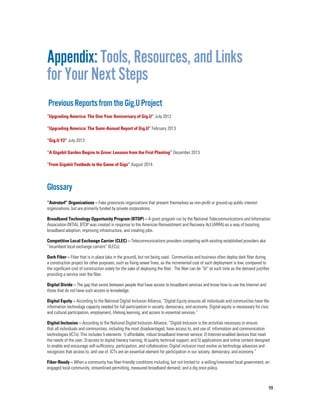 59
Appendix: Tools, Resources, and Links
for Your Next Steps
PreviousReportsfromtheGig.UProject
“Upgrading America: The One Year Anniversary of Gig.U” July 2012
“Upgrading America: The Semi-Annual Report of Gig.U” February 2013
“Gig.U Y2” July 2013
“A Gigabit Garden Begins to Grow: Lessons from the First Planting” December 2013
“From Gigabit Testbeds to the Game of Gigs” August 2014
Glossary
“Astroturf” Organizations – Fake grassroots organizations that present themselves as non-profit or ground-up public interest
organizations, but are primarily funded by private corporations.
Broadband Technology Opportunity Program (BTOP) – A grant program run by the National Telecommunications and Information
Association (NTIA). BTOP was created in response to the American Reinvestment and Recovery Act (ARRA) as a way of boosting
broadband adoption, improving infrastructure, and creating jobs.
Competitive Local Exchange Carrier (CLEC) – Telecommunications providers competing with existing established providers aka
“incumbent local exchange carriers” (ILECs).
Dark Fiber – Fiber that is in place (aka in the ground), but not being used. Communities and business often deploy dark fiber during
a construction project for other purposes, such as fixing sewer lines, as the incremental cost of such deployment is low, compared to
the significant cost of construction solely for the sake of deploying the fiber. The fiber can be “lit” at such time as the demand justifies
providing a service over the fiber.
Digital Divide – The gap that exists between people that have access to broadband services and know how to use the Internet and
those that do not have such access or knowledge.
Digital Equity – According to the National Digital Inclusion Alliance, “Digital Equity ensures all individuals and communities have the
information technology capacity needed for full participation in society, democracy, and economy. Digital equity is necesssary for civic
and cultural participation, employment, lifelong learning, and access to essential services.”
Digital Inclusion – According to the National Digital Inclusion Alliance, “Digital Inclusion is the activities necessary to ensure
that all individuals and communities, including the most disadvantaged, have access to, and use of, information and communication
technologies (ICTs). This includes 5 elements: 1) affordable, robust broadband Internet service; 2) Internet-enabled devices that meet
the needs of the user; 3) access to digital literacy training; 4) quality technical support; and 5) applications and online content designed
to enable and encourage self-sufficiency, participation, and collaboration. Digital inclusion must evolve as technology advances and
recognizes that access to, and use of, ICTs are an essential element for participation in our society, democracy, and economy.”
Fiber-Ready – When a community has fiber-friendly conditions including, but not limited to: a willing/interested local government, an
engaged local community, streamlined permitting, measured broadband demand, and a dig once policy.
 