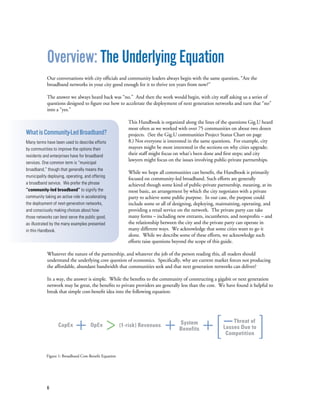 6
Overview: The Underlying Equation
Our conversations with city officials and community leaders always begin with the same question, “Are the
broadband networks in your city good enough for it to thrive ten years from now?”
The answer we always heard back was “no.” And then the work would begin, with city staff asking us a series of
questions designed to figure out how to accelerate the deployment of next generation networks and turn that “no”
into a “yes.”
This Handbook is organized along the lines of the questions Gig.U heard
most often as we worked with over 75 communities on about two dozen
projects. (See the Gig.U communities Project Status Chart on page
8.) Not everyone is interested in the same questions. For example, city
mayors might be most interested in the sections on why cities upgrade;
their staff might focus on what’s been done and first steps; and city
lawyers might focus on the issues involving public-private partnerships.
While we hope all communities can benefit, the Handbook is primarily
focused on community-led broadband. Such efforts are generally
achieved though some kind of public-private partnership, meaning, at its
most basic, an arrangement by which the city negotiates with a private
party to achieve some public purpose. In our case, the purpose could
include some or all of designing, deploying, maintaining, operating, and
providing a retail service on the network. The private party can take
many forms – including new entrants, incumbents, and nonprofits – and
the relationship between the city and the private party can operate in
many different ways. We acknowledge that some cities want to go it
alone. While we describe some of these efforts, we acknowledge such
efforts raise questions beyond the scope of this guide.
Whatever the nature of the partnership, and whatever the job of the person reading this, all readers should
understand the underlying core question of economics. Specifically, why are current market forces not producing
the affordable, abundant bandwidth that communities seek and that next generation networks can deliver?
In a way, the answer is simple. While the benefits to the community of constructing a gigabit or next generation
network may be great, the benefits to private providers are generally less than the cost. We have found it helpful to
break that simple cost-benefit idea into the following equation:
Figure 1: Broadband Cost-Benefit Equation
CapEx OpEx (1-risk) Revenues System
Benefits
Threat of
Losses Due to
Competition
WhatisCommunity-LedBroadband?
Many terms have been used to describe efforts
by communities to improve the options their
residents and enterprises have for broadband
services. One common term is “municipal
broadband,” though that generally means the
municipality deploying, operating, and offering
a broadband service. We prefer the phrase
“community-led broadband” to signify the
community taking an active role in accelerating
the deployment of next-generation networks,
and consciously making choices about how
those networks can best serve the public good,
as illustrated by the many examples presented
in this Handbook.
 