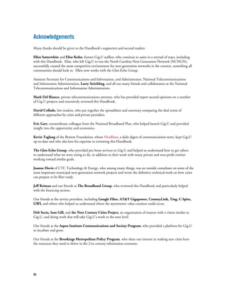 66
Acknowledgements
Many thanks should be given to the Handbook’s supporters and second readers:
Ellen Satterwhite and Elise Kohn, former Gig.U staffers, who continue to assist in a myriad of ways, including
with this Handbook. Elise, who left Gig.U to run the North Carolina Next Generation Network (NCNGN),
successfully created the most competitive environment for next generation networks in the country, something all
communities should look to. Ellen now works with the Glen Echo Group.
Assistant Secretary for Communications and Information, and Administrator, National Telecommunications
and Information Administration, Larry Strickling, and all our many friends and collaborators at the National
Telecommunications and Information Administration.
Mark Del Bianco, private telecommunications attorney, who has provided expert second opinions on a number
of Gig.U projects and extensively reviewed this Handbook.
David Collado, law student, who put together the spreadsheet and summary comparing the deal terms of
different approaches by cities and private providers.
Eric Garr, extraordinary colleague from the National Broadband Plan, who helped launch Gig.U and provided
insight into the opportunity and economics.
Kevin Taglang of the Benton Foundation, whose Headlines, a daily digest of communications news, kept Gig.U
up-to-date and who also lent his expertise to reviewing this Handbook.
The Glen Echo Group, who provided pro bono services to Gig.U and helped us understand how to get others
to understand what we were trying to do, in addition to their work with many private and non-profit entities
working toward similar goals.
Joanne Hovis of CTC Technology & Energy, who among many things, was an outside consultant on some of the
most important municipal next generation network projects and wrote the definitive technical work on how cities
can prepare to be fiber ready.
Jeff Reiman and our friends at The Broadband Group, who reviewed this Handbook and particularly helped
with the financing section.
Our friends at the service providers, including Google Fiber, AT&T Gigapower, CenturyLink, Ting, C-Spire,
GWI, and others who helped us understand where the asymmetric value creation could occur.
Deb Socia, Sam Gill, and the Next Century Cities Project, an organization of mayors with a vision similar to
Gig.U, and doing work that will take Gig.U’s work to the next level.
Our friends at the Aspen Institute Communications and Society Program, who provided a platform for Gig.U
to incubate and grow.
Our friends at the Brookings Metropolitan Policy Program, who share our interest in making sure cities have
the resources they need to thrive in the 21st century information economy.
 