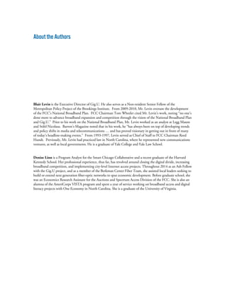 AbouttheAuthors
Blair Levin is the Executive Director of Gig.U. He also serves as a Non-resident Senior Fellow of the
Metropolitan Policy Project of the Brookings Institute. From 2009-2010, Mr. Levin oversaw the development
of the FCC’s National Broadband Plan. FCC Chairman Tom Wheeler cited Mr. Levin’s work, noting “no one’s
done more to advance broadband expansion and competition through the vision of the National Broadband Plan
and Gig.U.” Prior to his work on the National Broadband Plan, Mr. Levin worked as an analyst at Legg Mason
and Stifel Nicolaus. Barron’s Magazine noted that in his work, he “has always been on top of developing trends
and policy shifts in media and telecommunications … and has proved visionary in getting out in front of many
of today’s headline-making events.” From 1993-1997, Levin served as Chief of Staff to FCC Chairman Reed
Hundt. Previously, Mr. Levin had practiced law in North Carolina, where he represented new communications
ventures, as well as local governments. He is a graduate of Yale College and Yale Law School.
Denise Linn is a Program Analyst for the Smart Chicago Collaborative and a recent graduate of the Harvard
Kennedy School. Her professional experience, thus far, has revolved around closing the digital divide, increasing
broadband competition, and implementing city-level Internet access projects. Throughout 2014 as an Ash Fellow
with the Gig.U project, and as a member of the Berkman Center Fiber Team, she assisted local leaders seeking to
build or extend next generation fiber-optic networks to spur economic development. Before graduate school, she
was an Economics Research Assistant for the Auctions and Spectrum Access Division of the FCC. She is also an
alumna of the AmeriCorps VISTA program and spent a year of service working on broadband access and digital
literacy projects with One Economy in North Carolina. She is a graduate of the University of Virginia.
 