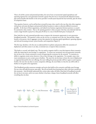 7
That is, for all the current and potential providers, the sum of new or incremental capital expenditures and
operating expenses for a next generation network is greater than the new or incremental risk-adjusted revenues,
plus system benefits (the benefits to the service provider’s overall system beyond the local network), plus the threat
of competitive losses.
That equation, however, can be and has been reversed by many cities, much in the way that cities often negotiate
with private real estate developers and potential facilities locations to make an otherwise difficult investment
possible. At the heart of these negotiations, and indeed every business negotiation between partners, is a search
for asymmetric value creation. That is, the opening question is what can party A do that costs relatively little but
creates a larger benefit to party B, so that party B will act in a way to benefit both party A and party B.
Here, both the city and a potential provider want to improve the investment opportunity in next generation
broadband networks. The question is what can the city do, at a minimal cost to the city, that provides a larger
benefit to the partner, that in aggregate reverses that equation by reducing capital expenditures, operating expenses
and risk and increasing revenues, system benefits, and competition (Figure 2).
The first step, therefore, is for the city to understand how its policies and practices affect the economics of
deployment and what actions it can take, at minimal cost, to improve those economics.
This leads to a second, and related, step. The city needs to organize itself in a way that improves those economics
while also improving its own leverage in a negotiation. To attract any investment into next generation networks,
the city has to do a certain minimum in terms of improving the economics for the network. To maximize its
ability to negotiate certain terms, however, it has to have leverage in the negotiation. For example, many cities
want commitments to serve certain areas or facilities. The more the city has done to lower the costs of deployment
or organized demand for the new offerings, the more willing the private provider will be to agree to such requests.
Further, the more the city does to attract competitive offerings, the more likely it is that the city will be able to
further its own goals in the negotiation.
This Handbook provides numerous strategies and tactics that build on the economics and help create leverage.
No two cities will walk the precise same path. But all can benefit from learning how other cities have traveled up
this mountain. And all should understand this: actions taken today will affect what kind of broadband networks
the city has in ten years, and in ten years; whether it has faster, cheaper, better broadband networks will affect
everything that city does.
Figure 2: Revised Broadband Cost-Benefit Equation
CapEx OpEx (1-risk) Revenues System
Benefits
Threat of
Losses Due to
Competition
 