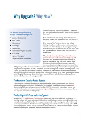 9
Why Upgrade? Why Now?
As noted earlier, the first question is always, “Does your
city have the broadband network it needs to thrive ten years
from now?”
If the answer is “Yes,” stop reading. If you think you have
everything you will need in the future, there is no need to act.
If the answer is “No,” however, then the time to begin
thinking about faster speeds, more competition, and better
service is now. Network upgrades do not happen overnight.
Many decisions your city will make over the next several years
will affect what kind of network -- and city -- you have a
decade hence.
When Google Fiber released its Request For Information
(RFI) in 2010, over 1,100 municipalities stepped up and
articulated their desire for next generation networks. In
doing so, leaders at the local level started to think about
how their community’s infrastructure was a catalyst for
economic, educational, and governmental innovation. Since
2010, growing numbers of communities have considered either investing in public networks or negotiating with
companies like Google Fiber, AT&T, CenturyLink, and many smaller players to achieve desired high-speed access.
Though these upgrades are happening city-by-city and slowly (for now), each new deployment pushes gigabit
networks from novelty to competitive necessity. How will your city compete for, or retain, investment and human
capital alongside Chattanooga, Kansas City, Austin, Leverett, Wilson, Nashville, Charlotte, Raleigh, Provo,
Atlanta, and others with world-leading networks?
TheEconomicCaseforFasterSpeeds
There have been a number of studies linking broadband networks and new investments in such networks
to improved economic performance. In September 2014, the Fiber to the Home Council released a study
demonstrating higher per capita gross domestic product (GDP) in communities where gigabit Internet was
available. Infrastructure investment, job creation, entrepreneurship, and companies relocating or expanding to
your city are all manifestations of this growth.
TheQualityofLifeCaseforFasterSpeeds
According to RVA Market Research & Consulting, residents with fiber-to-the-home work an average of 1.3
extra days at home each month and about 14% have home-based businesses resulting in over $10,000 in extra
income for the household. Given that the average consumer spends over five hours per day online at home and
has multiple online devices, this infrastructure is only growing more valuable and more necessary. In fact, RVA
found that high speed Internet capacity was often one of the highest or the highest consideration when residents
evaluated neighborhoods, households, and multi-dwelling units (MDUs).
The reasons to upgrade overlap
multiple sectors and policy areas:
• Economic Development
• Public Safety
• Telemedicine
• Technology
• e-government
• Distance Learning and Education 		
• Job Training
• Improved Pricing and
Competition-Driven Innovations
 