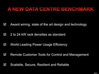 `




       Award wining, state of the art design and technology


       2 to 24 kW rack densities as standard


       World Leading Power Usage Efficiency


       Remote Customer Tools for Control and Management


       Scalable, Secure, Resilient and Reliable

                                                               Slide 1
 