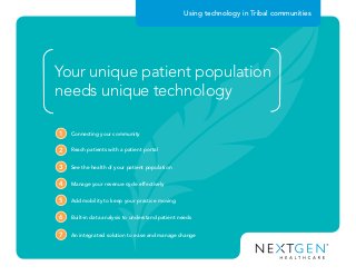 Your unique patient population
needs unique technology
Connecting your community1
Reach patients with a patient portal2
See the health of your patient population3
Manage your revenue cycle effectively4
Add mobility to keep your practice moving5
Built-in data analysis to understand patient needs6
An integrated solution to ease and manage change7
Using technology in Tribal communities
 
