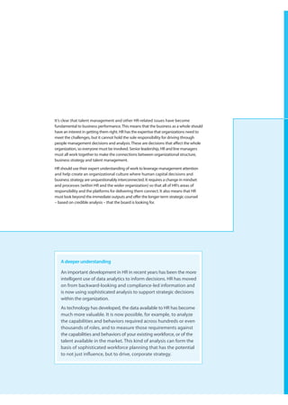 It’s clear that talent management and other HR-related issues have become
fundamental to business performance. This means that the business as a whole should
have an interest in getting them right. HR has the expertise that organizations need to
meet the challenges, but it cannot hold the sole responsibility for driving through
people management decisions and analysis. These are decisions that affect the whole
organization, so everyone must be involved. Senior leadership, HR and line managers
must all work together to make the connections between organizational structure,
business strategy and talent management.
HR should use their expert understanding of work to leverage management attention
and help create an organizational culture where human capital decisions and
business strategy are unquestionably interconnected. It requires a change in mindset
and processes (within HR and the wider organization) so that all of HR’s areas of
responsibility and the platforms for delivering them connect. It also means that HR
must look beyond the immediate outputs and offer the longer-term strategic counsel
– based on credible analysis – that the board is looking for.




   A deeper understanding

   An important development in HR in recent years has been the more
   intelligent use of data analytics to inform decisions. HR has moved
   on from backward-looking and compliance-led information and
   is now using sophisticated analysis to support strategic decisions
   within the organization.
   As technology has developed, the data available to HR has become
   much more valuable. It is now possible, for example, to analyze
   the capabilities and behaviors required across hundreds or even
   thousands of roles, and to measure those requirements against
   the capabilities and behaviors of your existing workforce, or of the
   talent available in the market. This kind of analysis can form the
   basis of sophisticated workforce planning that has the potential
   to not just influence, but to drive, corporate strategy.
 