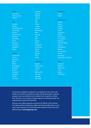 Africa                              Frankfurt                           Middle East
Cape Town                           Glasgow                             Dubai
Johannesburg                        Helsinki                            Riyadh
Pretoria                            Istanbul
                                    Kiev                                North America
Asia                                Lille                               Atlanta
Bangkok                             Lisbon                              Boston
Beijing                             London                              Calgary
Ho Chi Minh City                    Madrid                              Chicago
Hong Kong                           Manchester                          Dallas
Jakarta                             Milan                               Edmonton
Kuala Lumpur                        Moscow                              Halifax
Mumbai                              Oslo                                Kansas City
New Delhi                           Paris                               Los Angeles
Seoul                               Prague                              Montreal
Shanghai                            Rome                                New York Metro
Shenzhen                            Stockholm                           Ottawa
Singapore                           Strasbourg                          Philadelphia
Tokyo                               Vienna                              Regina
                                    Vilnius                             San Francisco
Europe                              Warsaw                              Toronto
Amsterdam                           Zeist                               Vancouver
Athens                              Zurich                              Washington DC Metro
Barcelona
Berlin                              Latin America                       Pacific
Bilbao                              Bogotá                              Auckland
Birmingham                          Buenos Aires                        Brisbane
Bratislava                          Caracas                             Melbourne
Brussels                            Lima                                Perth
Bucharest                           Mexico City                         Sydney
Budapest                            San José                            Wellington
Dublin                              Santiago
Enschede                            São Paulo




Hay Group is a global management consulting firm that works with
leaders to transform strategy into reality. We develop talent, organize
people to be more effective and motivate them to perform at their
best. Our focus is on making change happen and helping people and
organizations realize their potential.
We have over 2600 employees working in 85 offices in 48 countries.
Our clients are from the private, public and not-for-profit sectors, across
every major industry. For more information please contact your local
office through www.haygroup.com.
 