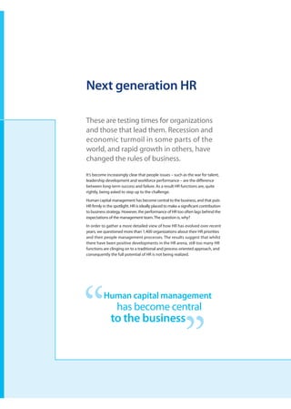 Next generation HR

These are testing times for organizations
and those that lead them. Recession and
economic turmoil in some parts of the
world, and rapid growth in others, have
changed the rules of business.

It’s become increasingly clear that people issues – such as the war for talent,
leadership development and workforce performance – are the difference
between long-term success and failure. As a result HR functions are, quite
rightly, being asked to step up to the challenge.
Human capital management has become central to the business, and that puts
HR firmly in the spotlight. HR is ideally placed to make a significant contribution
to business strategy. However, the performance of HR too often lags behind the
expectations of the management team. The question is, why?
In order to gather a more detailed view of how HR has evolved over recent
years, we questioned more than 1,400 organizations about their HR priorities
and their people management processes. The results suggest that whilst
there have been positive developments in the HR arena, still too many HR
functions are clinging on to a traditional and process-oriented approach, and
consequently the full potential of HR is not being realized.




          Human capital management
                  has become central
               to the business
 