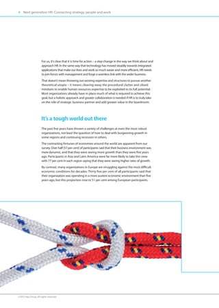 4 Next generation HR. Connecting strategy, people and work




                      For us, it’s clear that it is time for action – a step change in the way we think about and
                      approach HR. In the same way that technology has moved steadily towards integrated
                      applications that make our lives and work so much easier and more efficient, HR needs
                      to join forces with management and forge a seamless link with the wider business.
                      That doesn’t mean throwing out existing expertise and structures to pursue another
                      theoretical utopia – it means clearing away the procedural clutter and siloed
                      mindsets to enable human resources expertise to be exploited to its full potential.
                      Most organizations already have in place much of what is required to achieve this
                      goal, but a holistic approach and greater collaboration is needed if HR is to truly take
                      on the role of strategic business partner and add greater value in the boardroom.




                      It’s a tough world out there
                      The past five years have thrown a variety of challenges at even the most robust
                      organizations, not least the question of how to deal with burgeoning growth in
                      some regions and continuing recession in others.
                      The contrasting fortunes of economies around the world are apparent from our
                      survey. Over half (57 per cent) of participants said that their business environment was
                      more dynamic, and that they were seeing more growth than they were five years
                      ago. Participants in Asia and Latin America were far more likely to take this view
                      with 77 per cent in each region saying that they were seeing higher rates of growth.
                      By contrast, many organizations in Europe are struggling against the most difficult
                      economic conditions for decades. Thirty five per cent of all participants said that
                      their organization was operating in a more austere economic environment than five
                      years ago, but this proportion rose to 51 per cent among European participants.




©2012 Hay Group. All rights reserved
 