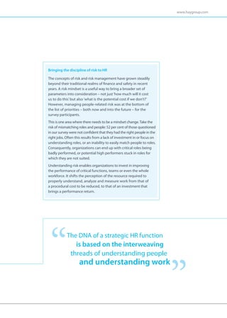 www.haygroup.com




Bringing the discipline of risk to HR

The concepts of risk and risk management have grown steadily
beyond their traditional realms of finance and safety in recent
years. A risk mindset is a useful way to bring a broader set of
parameters into consideration – not just ‘how much will it cost
us to do this’ but also ‘what is the potential cost if we don’t?’
However, managing people-related risk was at the bottom of
the list of priorities – both now and into the future – for the
survey participants.
This is one area where there needs to be a mindset change. Take the
risk of mismatching roles and people: 52 per cent of those questioned
in our survey were not confident that they had the right people in the
right jobs. Often this results from a lack of investment in or focus on
understanding roles, or an inability to easily match people to roles.
Consequently, organizations can end up with critical roles being
badly performed, or potential high performers stuck in roles for
which they are not suited.
Understanding risk enables organizations to invest in improving
the performance of critical functions, teams or even the whole
workforce. It shifts the perception of the resource required to
properly understand, analyze and measure work from that of
a procedural cost to be reduced, to that of an investment that
brings a performance return.




            The DNA of a strategic HR function
                is based on the interweaving
              threads of understanding people
                    and understanding work
 