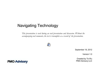 Navigating Technology
  This presentation is used during an oral presentation and discussion. Without the
  accompanying oral comments, the text is incomplete as a record of the presentation.




                                                                        September 18, 2012

                                                                                  Version 1.0

                                                                          Created by Te Wu
                                                                         PMO Advisory LLC
 