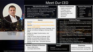 4
Deepak Mittal
Founder & CEO
Meet Our CEO
Education/Certifications
• MBA - Columbia Business School (Dean’s Honor List)
• Master's of Science - Indian Institute of Technology
• Bachelor of Science - Bundelkhand Engineering
• Financial Risk Manager (FRM)
• Project Management Professional (PMI)
• FINRA 63, 65
Previous Employment
• Fidelity Investments
• JP Morgan Chase
• Beverly Healthcare
• PlanetSoft (Ebix now)
• Attachmate
• Wal-Mart
Published Papers
• WIP: Dr. Susan Love Research Foundation is a major US breast
cancer research foundation for Novel technology for detection
and diagnosis
• Impact of woman in leadership role at financial performance
of the company (Under review)
• Early Detection Prevent and Control Disease – Harnessing the
Power of Artificial Intelligence
• Survey by International Societies of Pediatric
Gastroenterology, Hepatology, and Nutrition of Impediments
to Prevention of Mother-to-Infant Transmission of Hepatitis B
Virus.
• AI Analytics Error Analysis Tool, Coling conference
• Blockchain: Whitepaper for startups
• Social Media and Finance, Independent Study
• Mono: Bringing CLI to open source, Linux World Magazine, Feb
2014
Honors
• Awarded: Entrepreneur of the month by Silicon
Review
• Awarded: The 30 Most Innovative CEOs To Watch
2017 by Insight success
• Speaker at IIT AGNE Data Science Challenge, 2019
• Speaker at Artificial Intelligence Startups Panel
2018
• Speaker for Digital Transformation, Live
Conference
• Judge for Cancer Startup Challenge, 2018
• Speaker at InnoHealth Conference, 2017
• Speaker at Pharma CIO Conference, 2017
• Speaker at IIM; Topic: "Disruptive Business
Models"
Advisor
• Datavant
• Columbia Healthcare Ventures
Chairman
Healthcare committee of Columbia
Business School Alum, starting 2019
Member of Board of Directors
• Optym (2006-2011)
• Launchpad (2013-2014)
Industry Experience
• Technology
• Finance
• Insurance
• Healthcare
• Retail
• Logistics
Copyright © 2019 NextGen Invent Corporation™. All rights reserved. 4
 