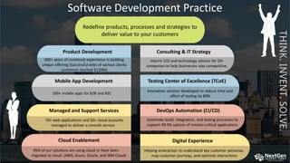 Software Development Practice
Cloud Enablement
95% of our solutions are using cloud or have been
migrated to cloud. (AWS, Azure, Oracle, and IBM Cloud)
Automate build, integration, and testing processes to
support 99.9% uptime of mission-critical applications
Helping enterprises to understand key customer personas,
map customer journeys, and optimize interactions
Digital Experience
7
Product Development
600+ years of combined experience in building
unique offering (Successful exits of various clients
combined reached $120M)
Consulting & IT Strategy
Interim CIO and technology advisor for 20+
companies to help businesses stay competitive.
100+ mobile apps for B2B and B2C
Mobile App Development
Innovative solution developed to reduce time and
effort of testing by 80%
Testing Center of Excellence (TCoE)
Managed and Support Services
70+ web applications and 50+ cloud accounts
managed to deliver a smooth service
DevOps Automation (CI/CD)
THINK.INVENT.SOLVE.
Redefine products, processes and strategies to
deliver value to your customers
 