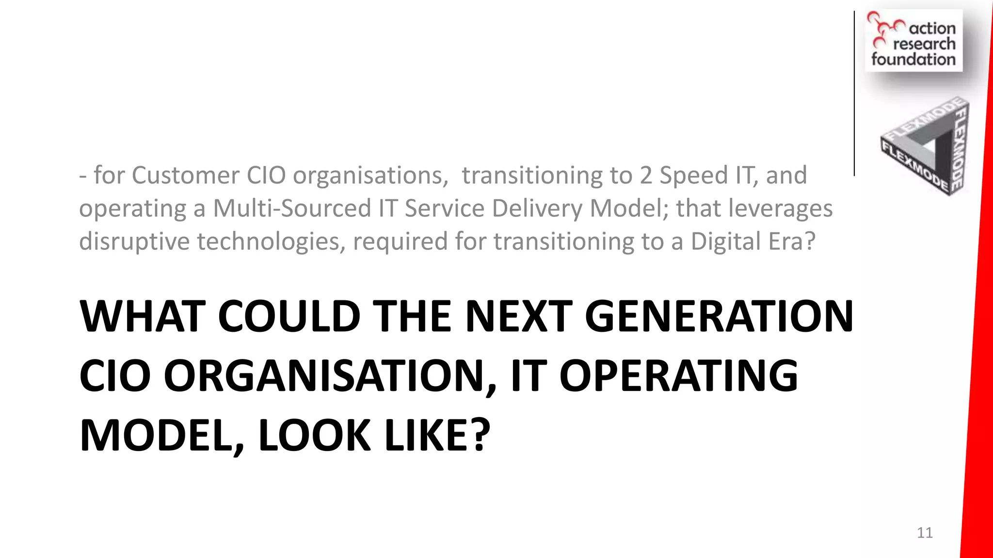 WHAT COULD THE NEXT GENERATION
CIO ORGANISATION, IT OPERATING
MODEL, LOOK LIKE?
- for Customer CIO organisations, transitioning to 2 Speed IT, and
operating a Multi-Sourced IT Service Delivery Model; that leverages
disruptive technologies, required for transitioning to a Digital Era?
11
 