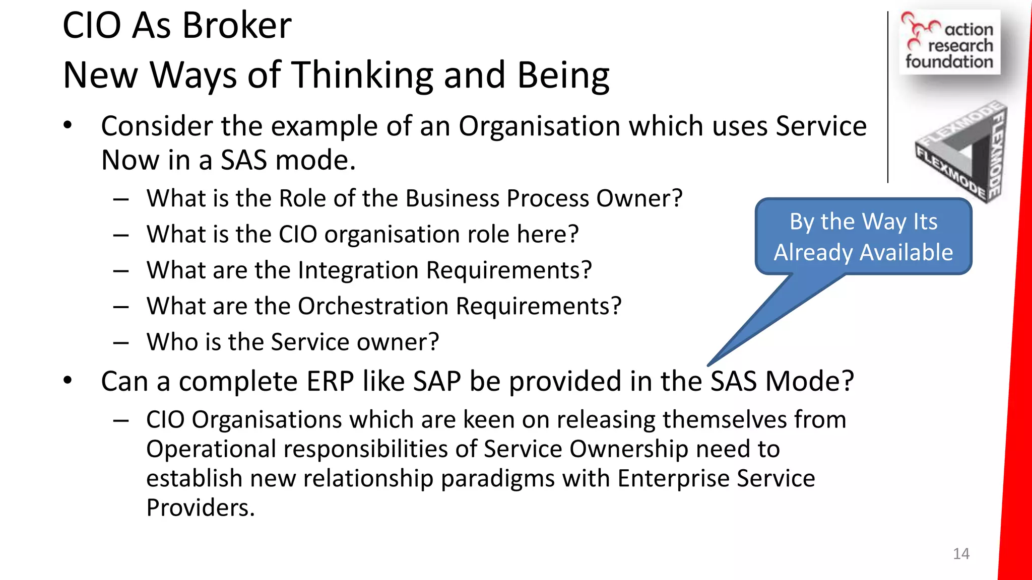 CIO As Broker
New Ways of Thinking and Being
• Consider the example of an Organisation which uses Service
Now in a SAS mode.
– What is the Role of the Business Process Owner?
– What is the CIO organisation role here?
– What are the Integration Requirements?
– What are the Orchestration Requirements?
– Who is the Service owner?
• Can a complete ERP like SAP be provided in the SAS Mode?
– CIO Organisations which are keen on releasing themselves from
Operational responsibilities of Service Ownership need to
establish new relationship paradigms with Enterprise Service
Providers.
14
By the Way Its
Already Available
 