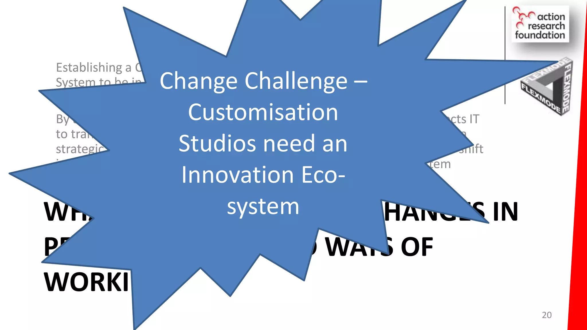 WHAT ARE THE REQUIRED CHANGES IN
PEOPLE MINDSET AND WAYS OF
WORKING?
Establishing a Customisation Studio mindset required an Innovation Eco-
System to be in place
By adopting the Next Generation IT Operating Model; Businesses expects IT
to transform from a Repair Shop to a Customisation Studio and become a
strategic asset. People are the key to the success of this. This requires a shift
in mindsets; it requires the establishment of an Innovation Eco-System
20
Change Challenge –
Customisation
Studios need an
Innovation Eco-
system
 
