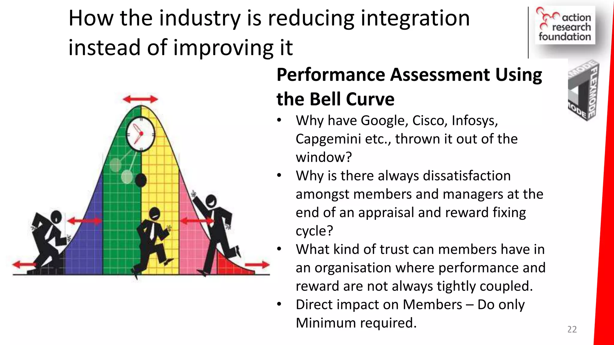How the industry is reducing integration
instead of improving it
22
Performance Assessment Using
the Bell Curve
• Why have Google, Cisco, Infosys,
Capgemini etc., thrown it out of the
window?
• Why is there always dissatisfaction
amongst members and managers at the
end of an appraisal and reward fixing
cycle?
• What kind of trust can members have in
an organisation where performance and
reward are not always tightly coupled.
• Direct impact on Members – Do only
Minimum required.
 