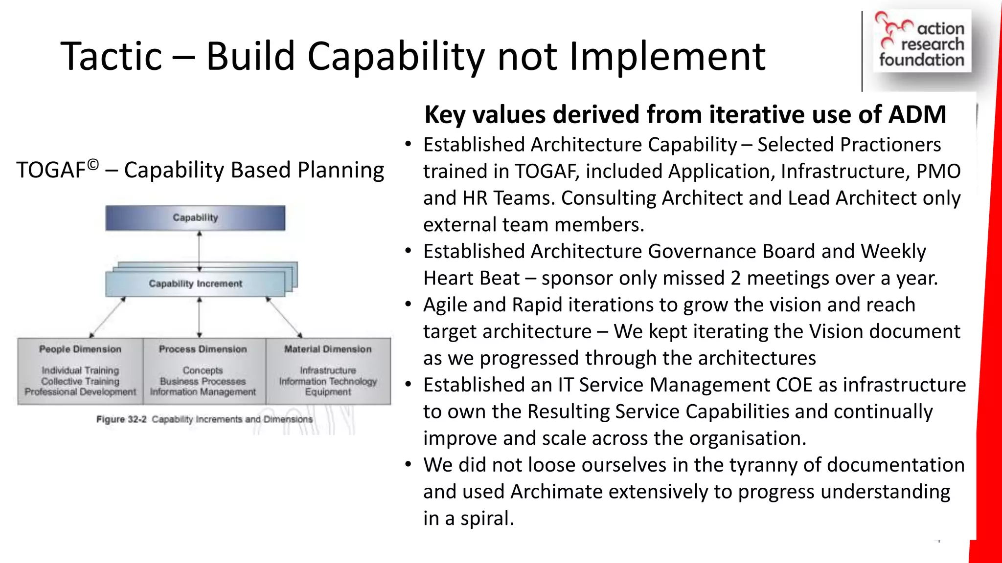 Tactic – Build Capability not Implement
4
Key values derived from iterative use of ADM
• Established Architecture Capability – Selected Practioners
trained in TOGAF, included Application, Infrastructure, PMO
and HR Teams. Consulting Architect and Lead Architect only
external team members.
• Established Architecture Governance Board and Weekly
Heart Beat – sponsor only missed 2 meetings over a year.
• Agile and Rapid iterations to grow the vision and reach
target architecture – We kept iterating the Vision document
as we progressed through the architectures
• Established an IT Service Management COE as infrastructure
to own the Resulting Service Capabilities and continually
improve and scale across the organisation.
• We did not loose ourselves in the tyranny of documentation
and used Archimate extensively to progress understanding
in a spiral.
TOGAF© – Capability Based Planning
 