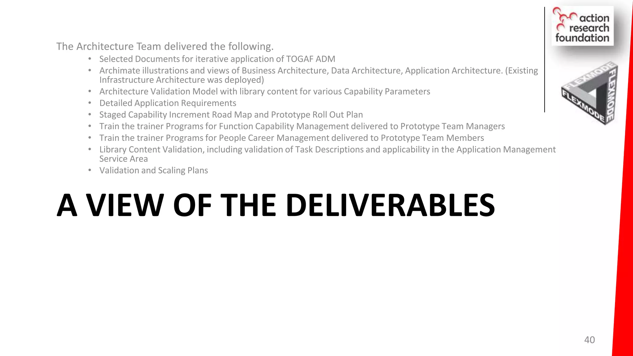A VIEW OF THE DELIVERABLES
The Architecture Team delivered the following.
• Selected Documents for iterative application of TOGAF ADM
• Archimate illustrations and views of Business Architecture, Data Architecture, Application Architecture. (Existing
Infrastructure Architecture was deployed)
• Architecture Validation Model with library content for various Capability Parameters
• Detailed Application Requirements
• Staged Capability Increment Road Map and Prototype Roll Out Plan
• Train the trainer Programs for Function Capability Management delivered to Prototype Team Managers
• Train the trainer Programs for People Career Management delivered to Prototype Team Members
• Library Content Validation, including validation of Task Descriptions and applicability in the Application Management
Service Area
• Validation and Scaling Plans
40
 