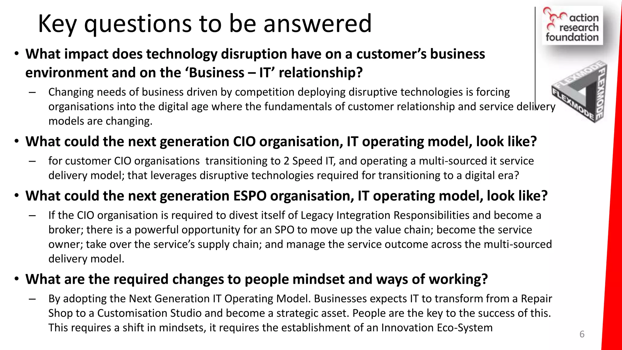 Key questions to be answered
• What impact does technology disruption have on a customer’s business
environment and on the ‘Business – IT’ relationship?
– Changing needs of business driven by competition deploying disruptive technologies is forcing
organisations into the digital age where the fundamentals of customer relationship and service delivery
models are changing.
• What could the next generation CIO organisation, IT operating model, look like?
– for customer CIO organisations transitioning to 2 Speed IT, and operating a multi-sourced it service
delivery model; that leverages disruptive technologies required for transitioning to a digital era?
• What could the next generation ESPO organisation, IT operating model, look like?
– If the CIO organisation is required to divest itself of Legacy Integration Responsibilities and become a
broker; there is a powerful opportunity for an SPO to move up the value chain; become the service
owner; take over the service’s supply chain; and manage the service outcome across the multi-sourced
delivery model.
• What are the required changes to people mindset and ways of working?
– By adopting the Next Generation IT Operating Model. Businesses expects IT to transform from a Repair
Shop to a Customisation Studio and become a strategic asset. People are the key to the success of this.
This requires a shift in mindsets, it requires the establishment of an Innovation Eco-System 6
 