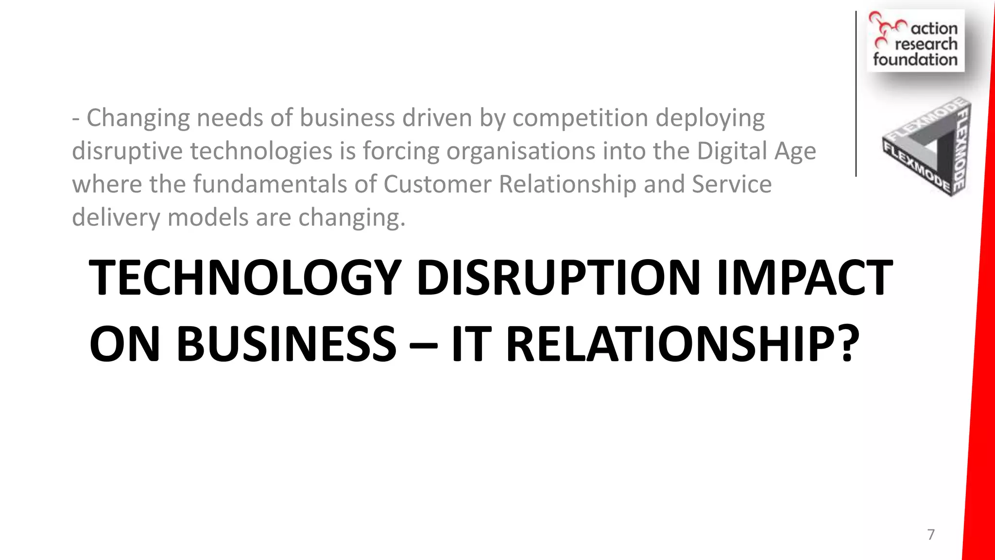 TECHNOLOGY DISRUPTION IMPACT
ON BUSINESS – IT RELATIONSHIP?
- Changing needs of business driven by competition deploying
disruptive technologies is forcing organisations into the Digital Age
where the fundamentals of Customer Relationship and Service
delivery models are changing.
7
 