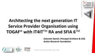 Architecting the next generation IT
Service Provider Organisation using
TOGAF® with IT4ITTM RA and SFIA 6TM
An Action Research Foundation Case Study
Sukumar Daniel, Principal Architect & CEO,
Action Research Foundation
1
 