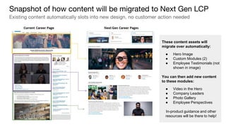 These content assets will
migrate over automatically:
● Hero Image
● Custom Modules (2)
● Employee Testimonials (not
shown in image)
You can then add new content
to these modules:
● Video in the Hero
● Company Leaders
● Photo Gallery
● Employee Perspectives
In-product guidance and other
resources will be there to help!
Snapshot of how content will be migrated to Next Gen LCP
Existing content automatically slots into new design, no customer action needed
 