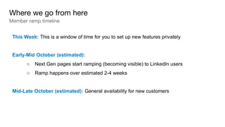 This Week: This is a window of time for you to set up new features privately
Early-Mid October (estimated):
○ Next Gen pages start ramping (becoming visible) to LinkedIn users
○ Ramp happens over estimated 2-4 weeks
Mid-Late October (estimated): General availability for new customers
Where we go from here
Member ramp timeline
 