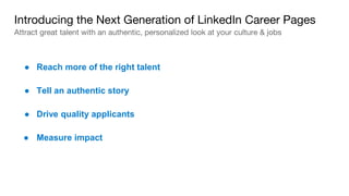 ● Reach more of the right talent
Introducing the Next Generation of LinkedIn Career Pages
Attract great talent with an authentic, personalized look at your culture & jobs
● Tell an authentic story
● Drive quality applicants
● Measure impact
 