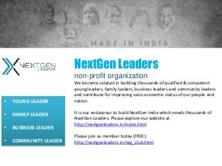 NextGen Leaders
non-profit organization
We become catalyst in building thousands of qualified & competent
young leaders, family leaders, business leaders and community leaders
and contribute for improving socio economic status of our people and
nation.
It is our endeavour to build NextGen India which needs thousands of
NextGen Leaders. Please explore our website at
http://nextgenleaders.in/index.html
Please join as member today (FREE):
http://nextgenleaders.in/nxg_club.html
• YOUNG LEADER
• FAMILY LEADER
• BUSINESS LEADER
• COMMUNITY LEADER
 