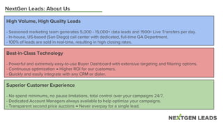 NextGen Leads: About Us
High Volume, High Quality Leads
- Seasoned marketing team generates 5,000 - 15,000+ data leads and 1500+ Live Transfers per day.
- In-house, US-based (San Diego) call center with dedicated, full-time QA Department.
- 100% of leads are sold in real-time, resulting in high closing rates.
Superior Customer Experience
- No spend minimums, no pause limitations, total control over your campaigns 24/7.
- Dedicated Account Managers always available to help optimize your campaigns.
- Transparent second price auctions → Never overpay for a single lead.
Best-in-Class Technology
- Powerful and extremely easy-to-use Buyer Dashboard with extensive targeting and filtering options.
- Continuous optimization → Higher ROI for our customers.
- Quickly and easily integrate with any CRM or dialer.
 