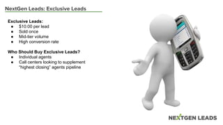NextGen Leads: Exclusive Leads
Exclusive Leads:
● $10.00 per lead
● Sold once
● Mid-tier volume
● High conversion rate
Who Should Buy Exclusive Leads?
● Individual agents
● Call centers looking to supplement
“highest closing” agents pipeline
 
